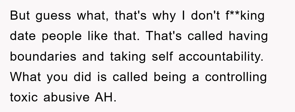 But guess what, that's why I don't f**king date people like that. That's called having boundaries and taking self accountability. What you did is called being a controlling toxic abusive...