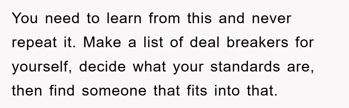 You need to learn from this and never repeat it. Make a list of deal breakers for yourself, decide what your standards are, then find someone that fits into that.