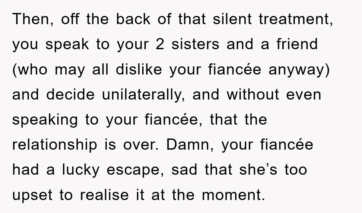 Then, off the back of that silent treatment, you speak to your 2 sisters and a friend (who may all dislike your fiancée anyway) and decide unilaterally, and without even...