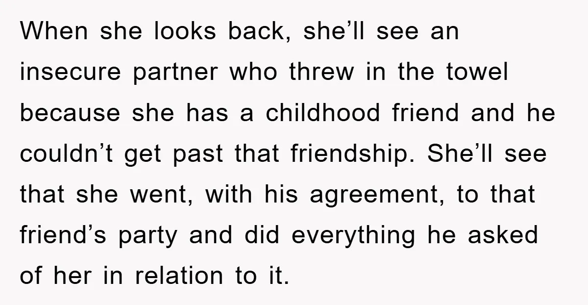 When she looks back, she’ll see an insecure partner who threw in the towel because she has a childhood friend and he couldn’t get past that friendship. She’ll see that...