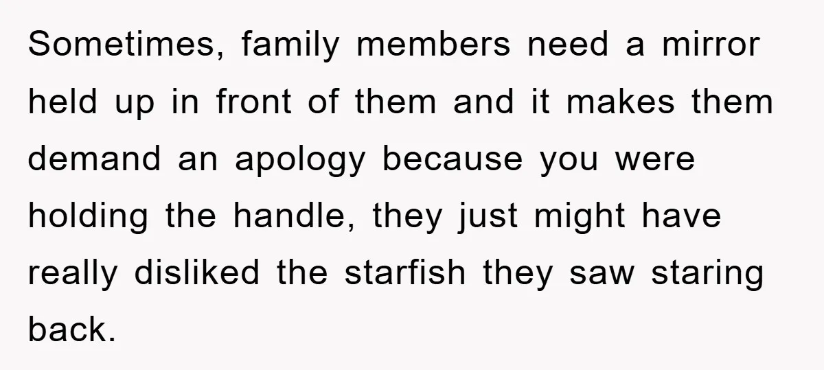 Sometimes, family members need a mirror held up in front of them and it makes them demand an apology because you were holding the handle, they just might have really...