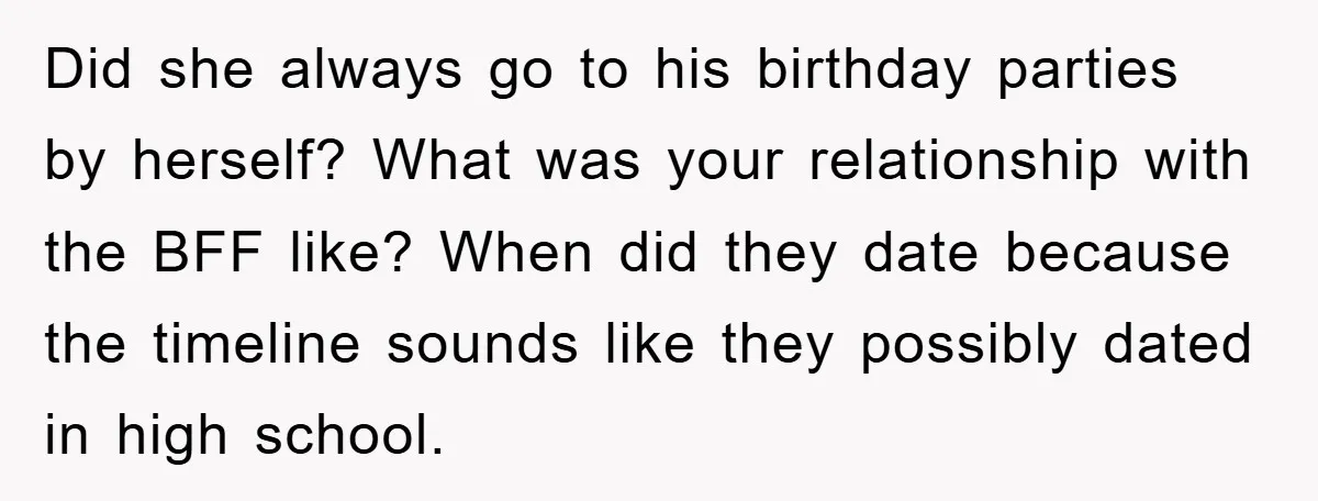 Did she always go to his birthday parties by herself? What was your relationship with the BFF like? When did they date because the timeline sounds like they possibly dated...