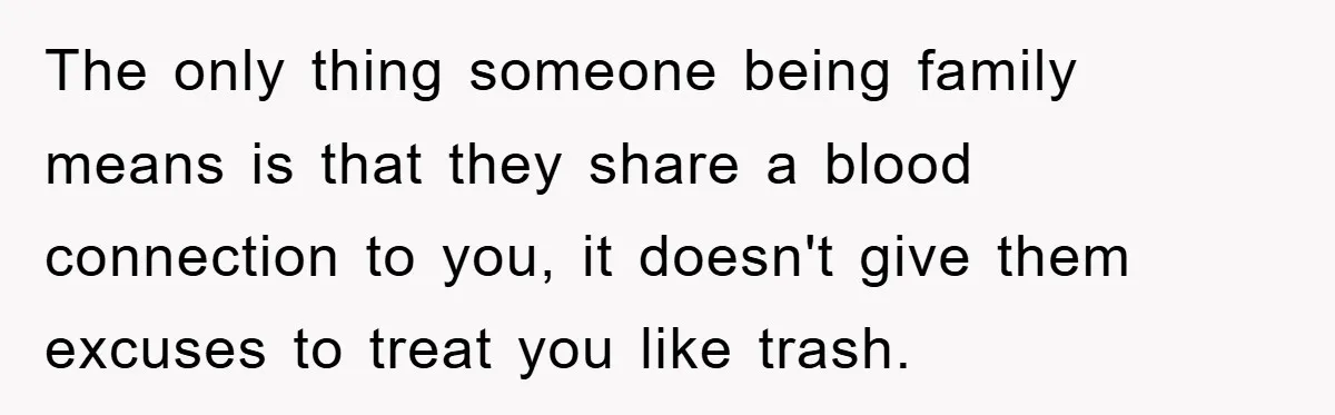 The only thing someone being family means is that they share a blood connection to you, it doesn't give them excuses to treat you like trash.