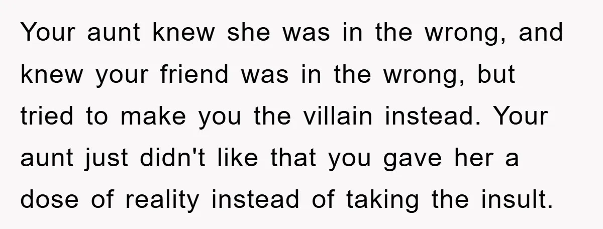 Your aunt knew she was in the wrong, and knew your friend was in the wrong, but tried to make you the villain instead. Your aunt just didn't like that...