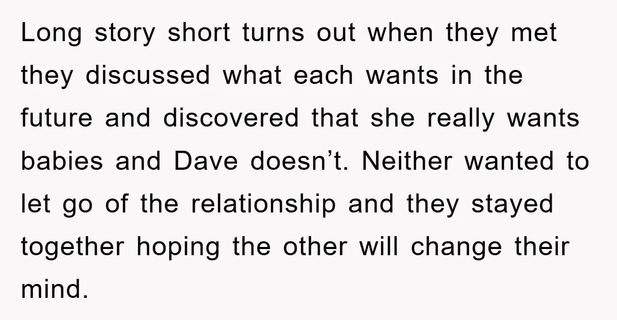 Long story short turns out when they met they discussed what each wants in the future and discovered that she really wants babies and Dave doesn’t. Neither wanted to let...