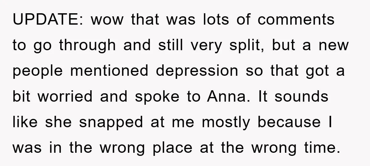 UPDATE: wow that was lots of comments to go through and still very split, but a new people mentioned depression so that got a bit worried and spoke to Anna....