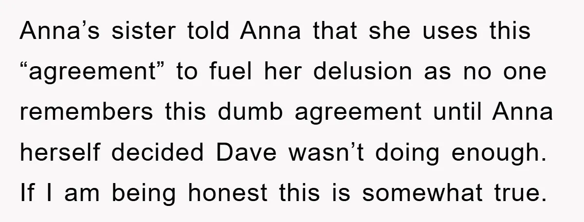 Anna’s sister told Anna that she uses this “agreement” to fuel her delusion as no one remembers this dumb agreement until Anna herself decided Dave wasn’t doing enough. If I...