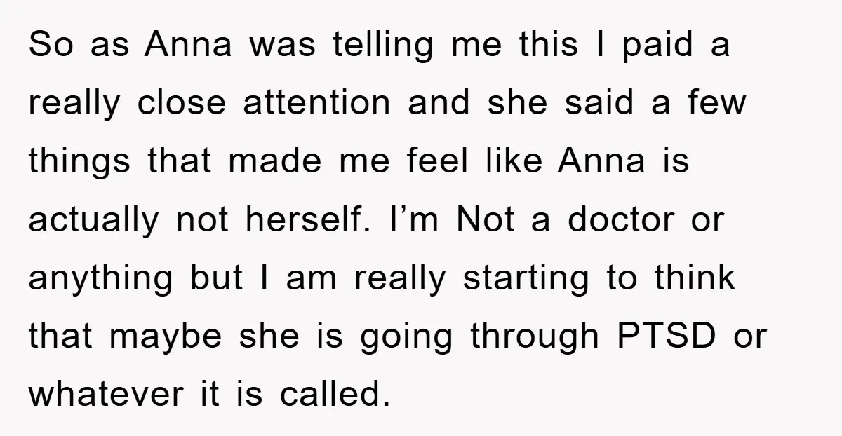 So as Anna was telling me this I paid a really close attention and she said a few things that made me feel like Anna is actually not herself. I’m...