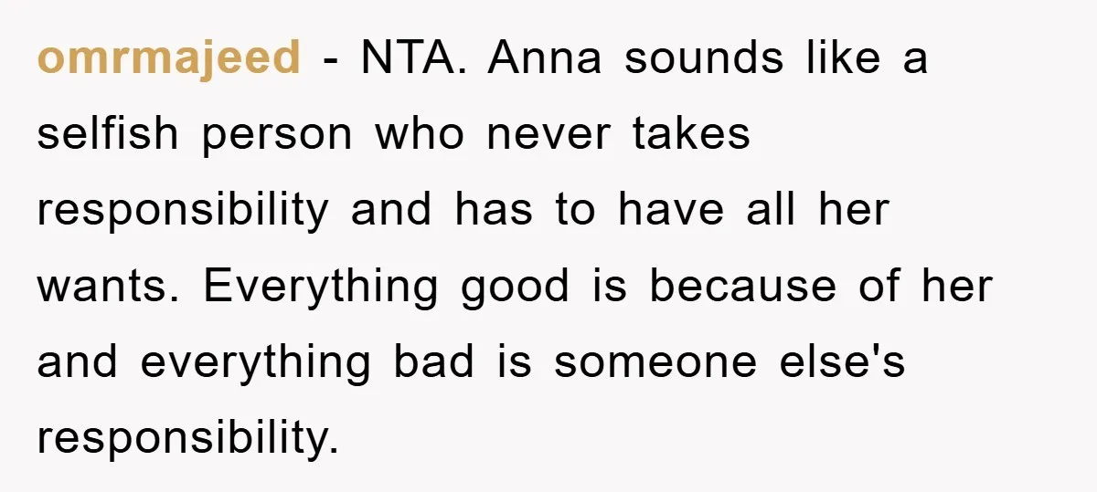 omrmajeed − NTA. Anna sounds like a selfish person who never takes responsibility and has to have all her wants. Everything good is because of her and everything bad is...