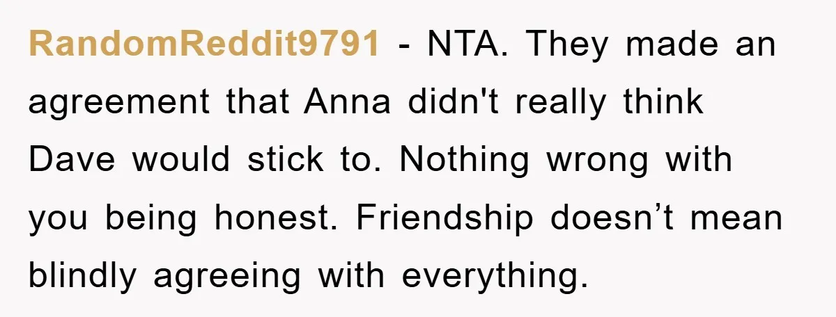 RandomReddit9791 − NTA. They made an agreement that Anna didn't really think Dave would stick to. Nothing wrong with you being honest. Friendship doesn’t mean blindly agreeing with everything.