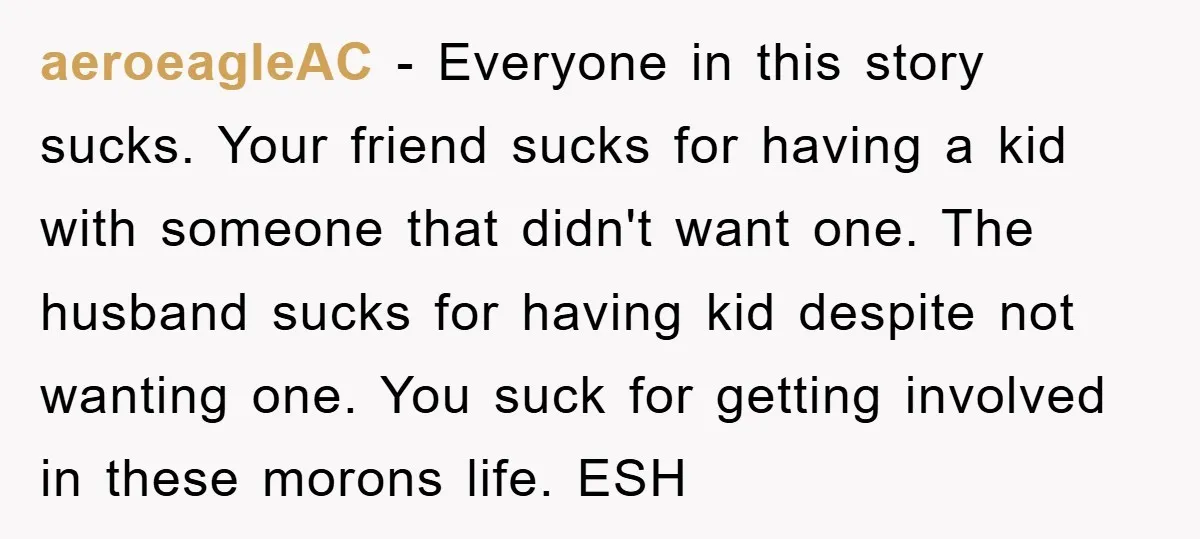 aeroeagleAC − Everyone in this story sucks. Your friend sucks for having a kid with someone that didn't want one. The husband sucks for having kid despite not wanting one....