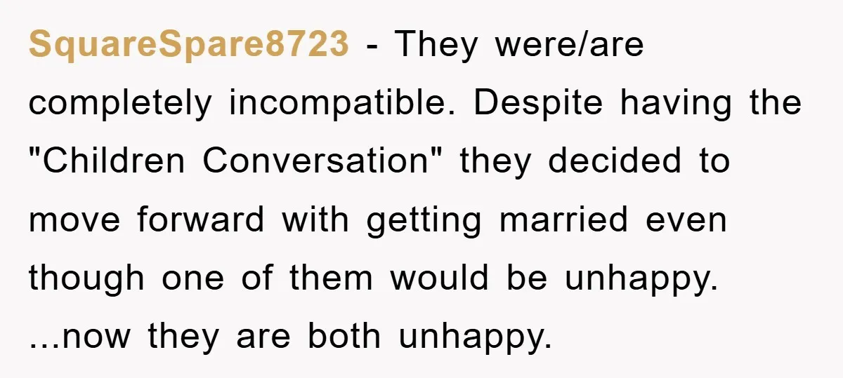SquareSpare8723 − They were/are completely incompatible. Despite having the "Children Conversation" they decided to move forward with getting married even though one of them would be unhappy. ...now they are...