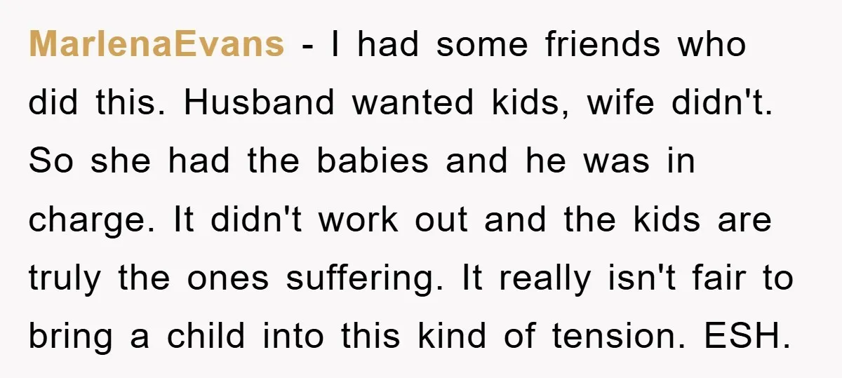 MarlenaEvans − I had some friends who did this. Husband wanted kids, wife didn't. So she had the babies and he was in charge. It didn't work out and the...