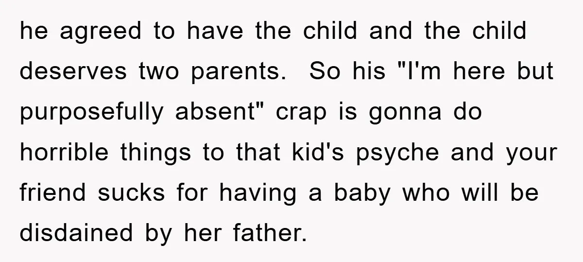 he agreed to have the child and the child deserves two parents. So his "I'm here but purposefully absent" crap is gonna do horrible things to that kid's psyche and...