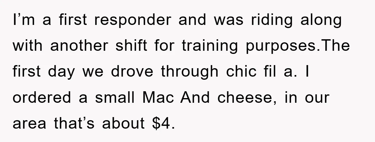 I’m a first responder and was riding along with another shift for training purposes.The first day we drove through chic fil a. I ordered a small Mac And cheese, in...