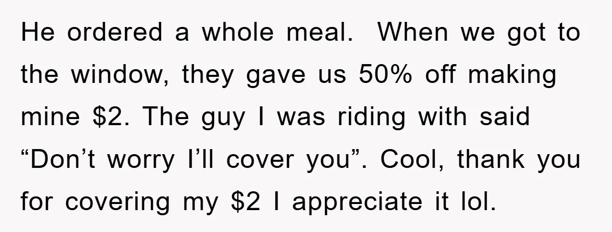 He ordered a whole meal. When we got to the window, they gave us 50% off making mine $2. The guy I was riding with said “Don’t worry I’ll cover...
