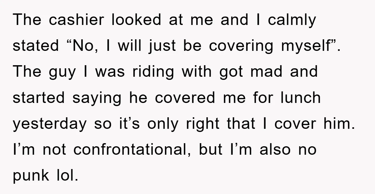 The cashier looked at me and I calmly stated “No, I will just be covering myself”. The guy I was riding with got mad and started saying he covered me...