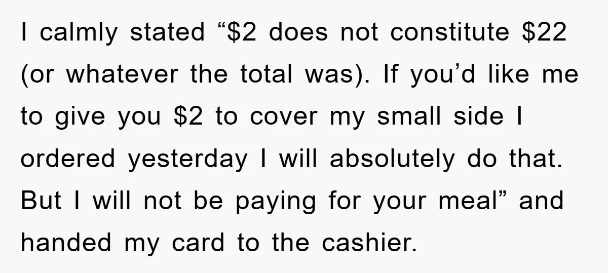I calmly stated “$2 does not constitute $22 (or whatever the total was). If you’d like me to give you $2 to cover my small side I ordered yesterday I...