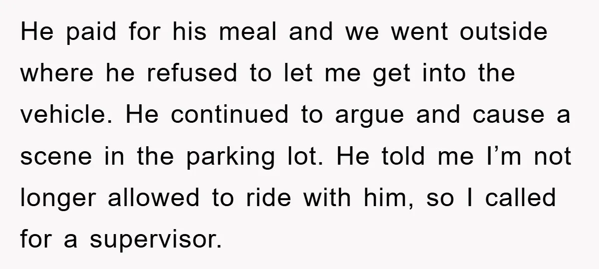 He paid for his meal and we went outside where he refused to let me get into the vehicle. He continued to argue and cause a scene in the parking...