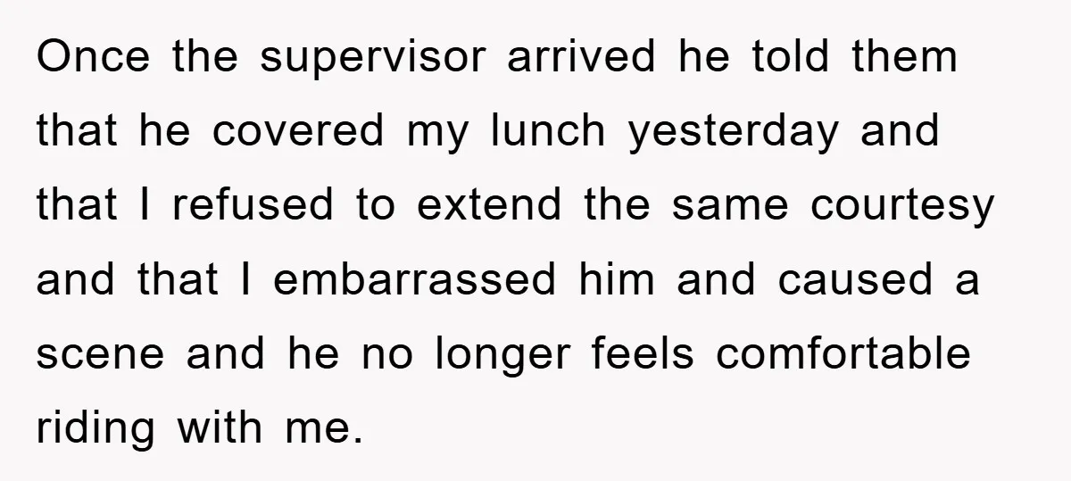 Once the supervisor arrived he told them that he covered my lunch yesterday and that I refused to extend the same courtesy and that I embarrassed him and caused a...