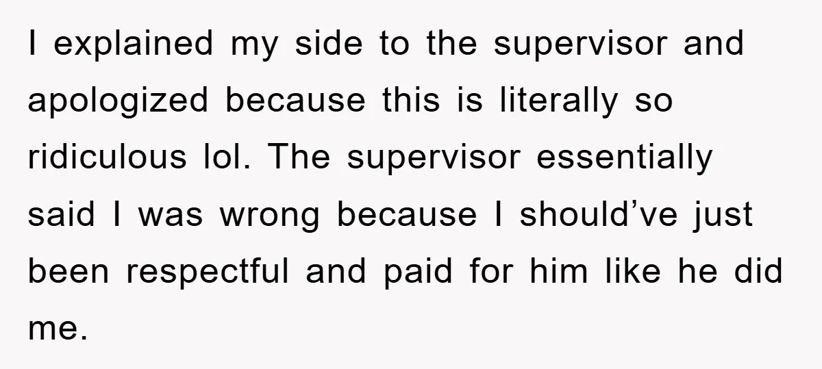 I explained my side to the supervisor and apologized because this is literally so ridiculous lol. The supervisor essentially said I was wrong because I should’ve just been respectful and...