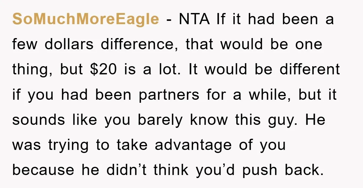 SoMuchMoreEagle − NTA If it had been a few dollars difference, that would be one thing, but $20 is a lot. It would be different if you had been partners...