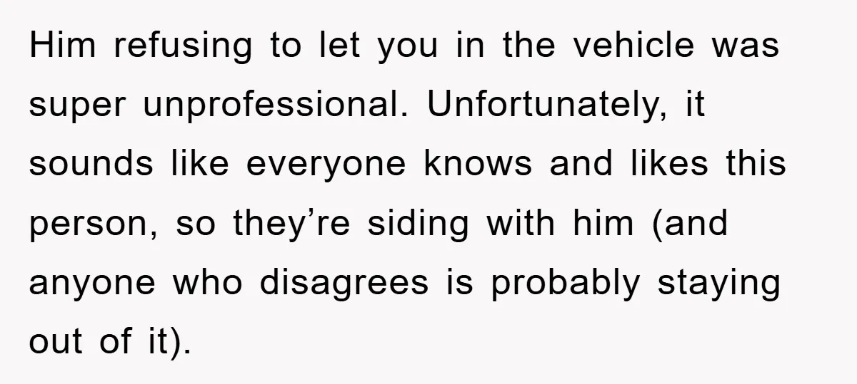 Him refusing to let you in the vehicle was super unprofessional. Unfortunately, it sounds like everyone knows and likes this person, so they’re siding with him (and anyone who disagrees...