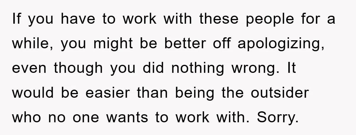 If you have to work with these people for a while, you might be better off apologizing, even though you did nothing wrong. It would be easier than being the...