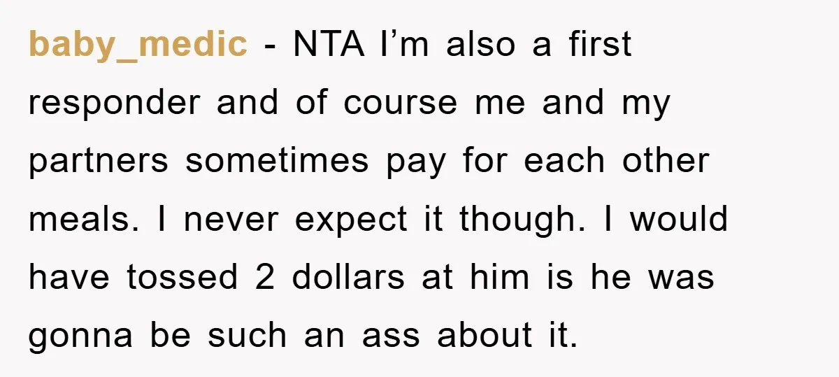 baby_medic − NTA I’m also a first responder and of course me and my partners sometimes pay for each other meals. I never expect it though. I would have tossed...