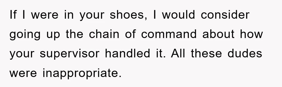 If I were in your shoes, I would consider going up the chain of command about how your supervisor handled it. All these dudes were inappropriate.