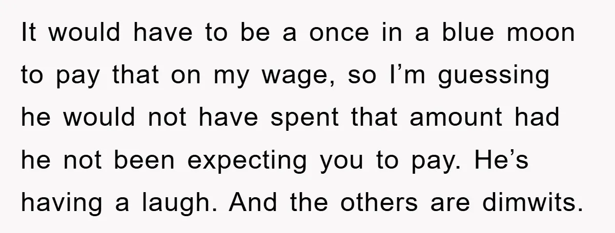 It would have to be a once in a blue moon to pay that on my wage, so I’m guessing he would not have spent that amount had he not...