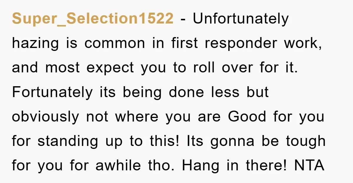 Super_Selection1522 − Unfortunately hazing is common in first responder work, and most expect you to roll over for it. Fortunately its being done less but obviously not where you are...