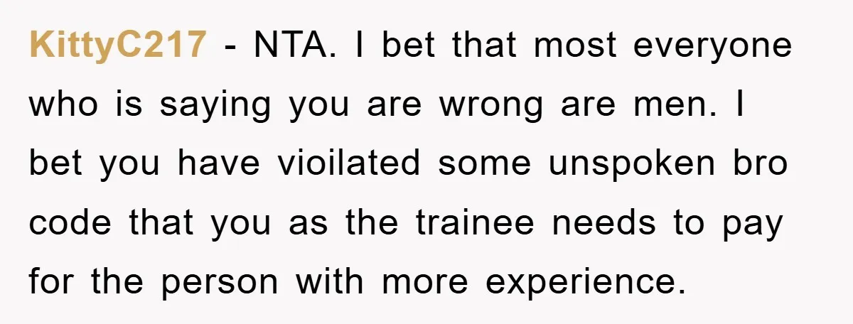 KittyC217 − NTA. I bet that most everyone who is saying you are wrong are men. I bet you have vioilated some unspoken bro code that you as the trainee...