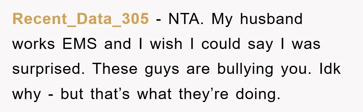Recent_Data_305 − NTA. My husband works EMS and I wish I could say I was surprised. These guys are bullying you. Idk why - but that’s what they’re doing.