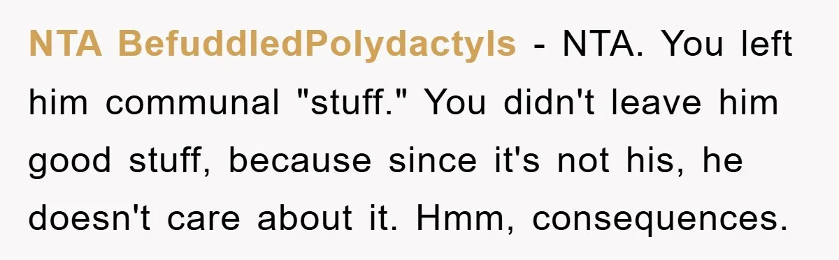 NTA BefuddledPolydactyls - NTA. You left him communal "stuff." You didn't leave him good stuff, because since it's not his, he doesn't care about it. Hmm, consequences.