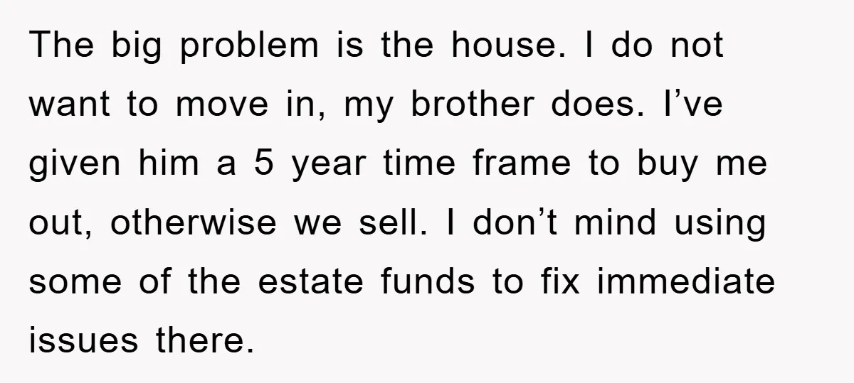 The big problem is the house. I do not want to move in, my brother does. I’ve given him a 5 year time frame to buy me out, otherwise we...