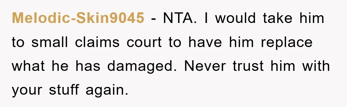 Melodic-Skin9045 - NTA. I would take him to small claims court to have him replace what he has damaged. Never trust him with your stuff again.