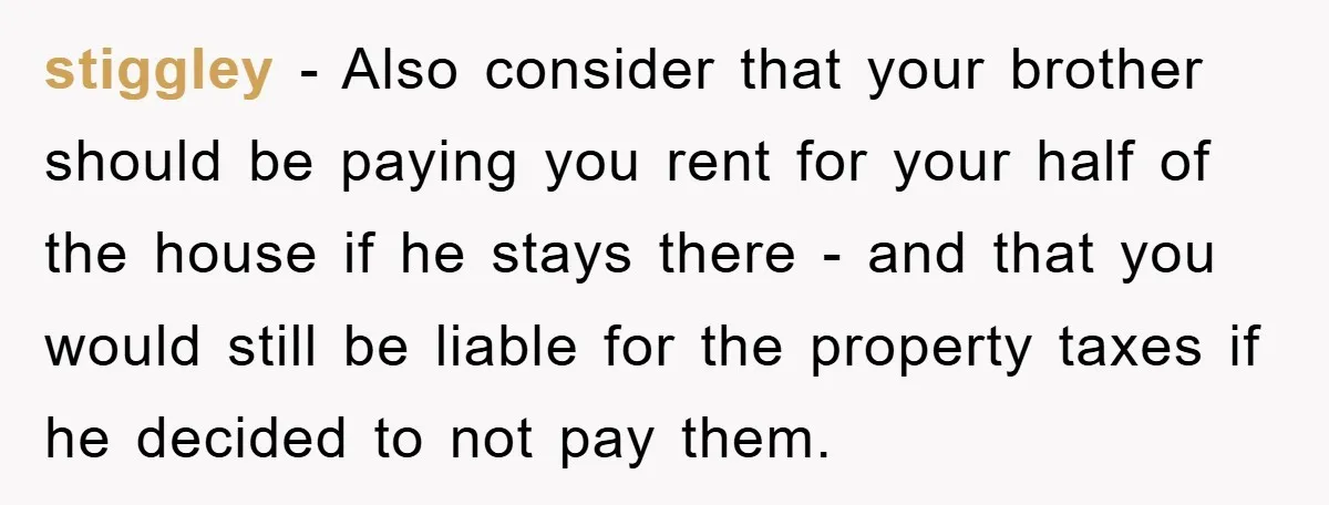 stiggley − Also consider that your brother should be paying you rent for your half of the house if he stays there - and that you would still be liable...