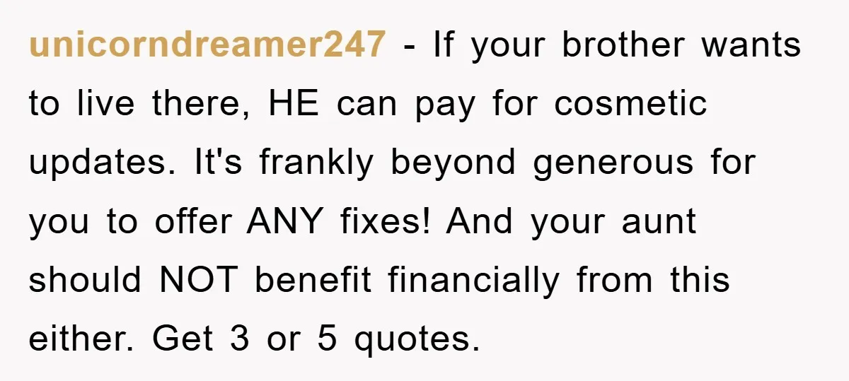 unicorndreamer247 − If your brother wants to live there, HE can pay for cosmetic updates. It's frankly beyond generous for you to offer ANY fixes! And your aunt should NOT...