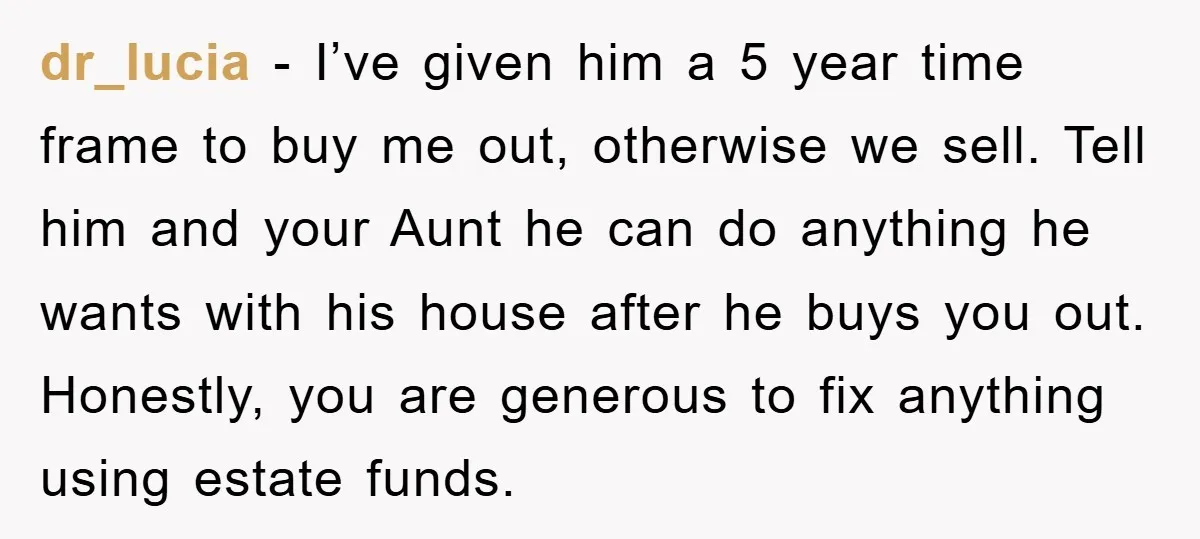dr_lucia − I’ve given him a 5 year time frame to buy me out, otherwise we sell. Tell him and your Aunt he can do anything he wants with his...