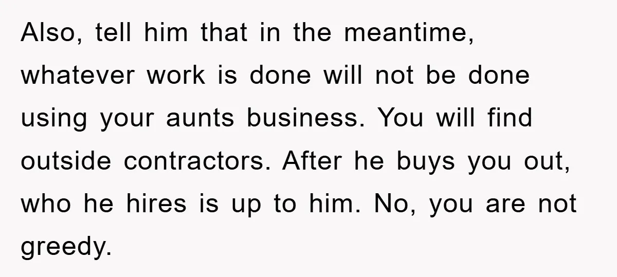 Also, tell him that in the meantime, whatever work is done will not be done using your aunts business. You will find outside contractors. After he buys you out, who...