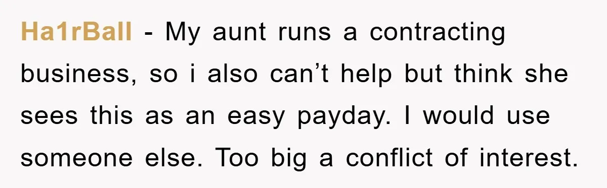 Ha1rBall − My aunt runs a contracting business, so i also can’t help but think she sees this as an easy payday. I would use someone else. Too big a...