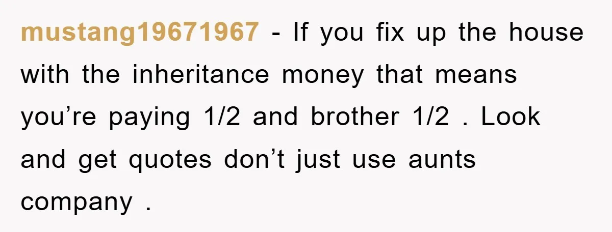 mustang19671967 − If you fix up the house with the inheritance money that means you’re paying 1/2 and brother 1/2 . Look and get quotes don’t just use aunts company...