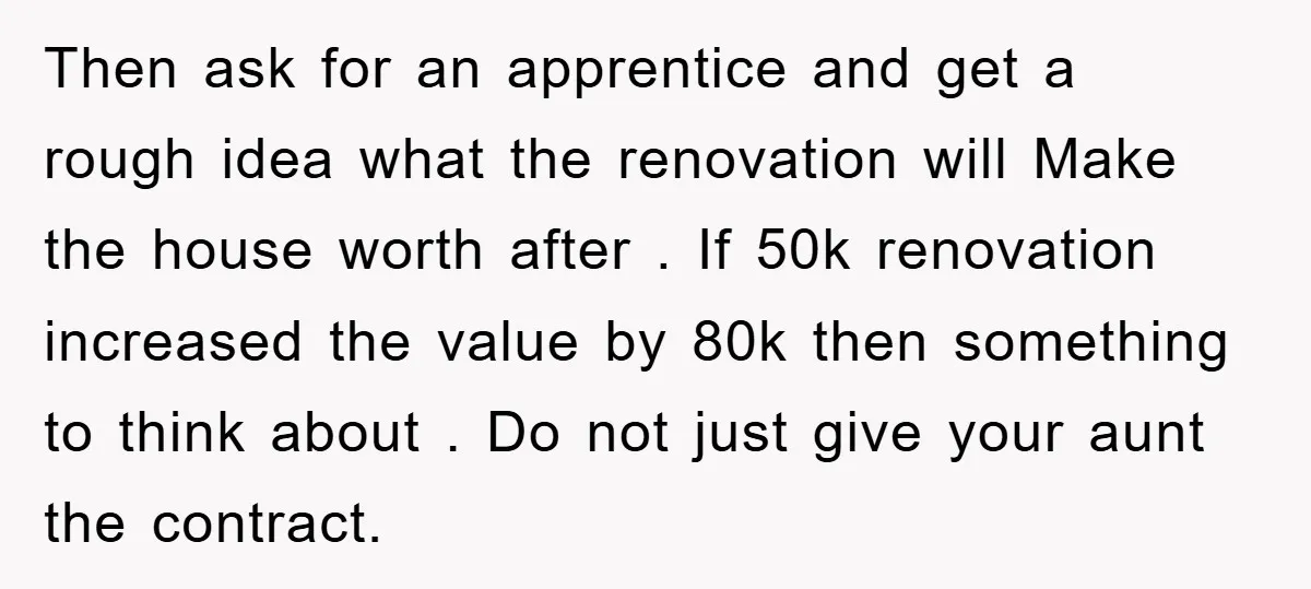 Then ask for an apprentice and get a rough idea what the renovation will Make the house worth after . If 50k renovation increased the value by 80k then something...