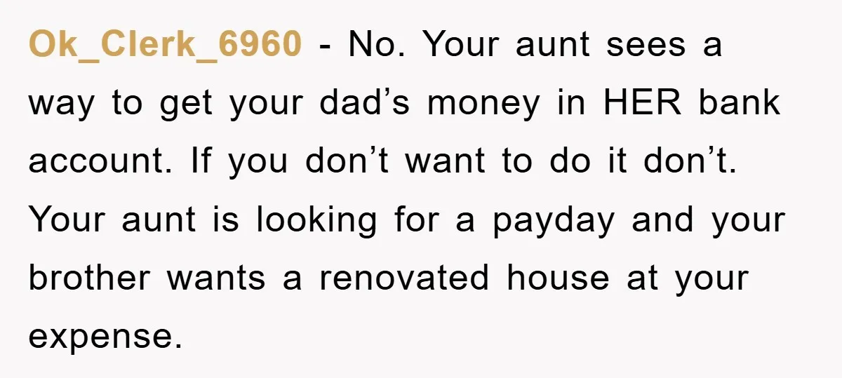 Ok_Clerk_6960 − No. Your aunt sees a way to get your dad’s money in HER bank account. If you don’t want to do it don’t. Your aunt is looking for...