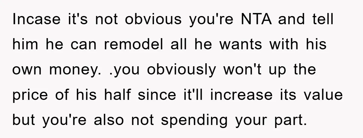 Incase it's not obvious you're NTA and tell him he can remodel all he wants with his own money. .you obviously won't up the price of his half since it'll...