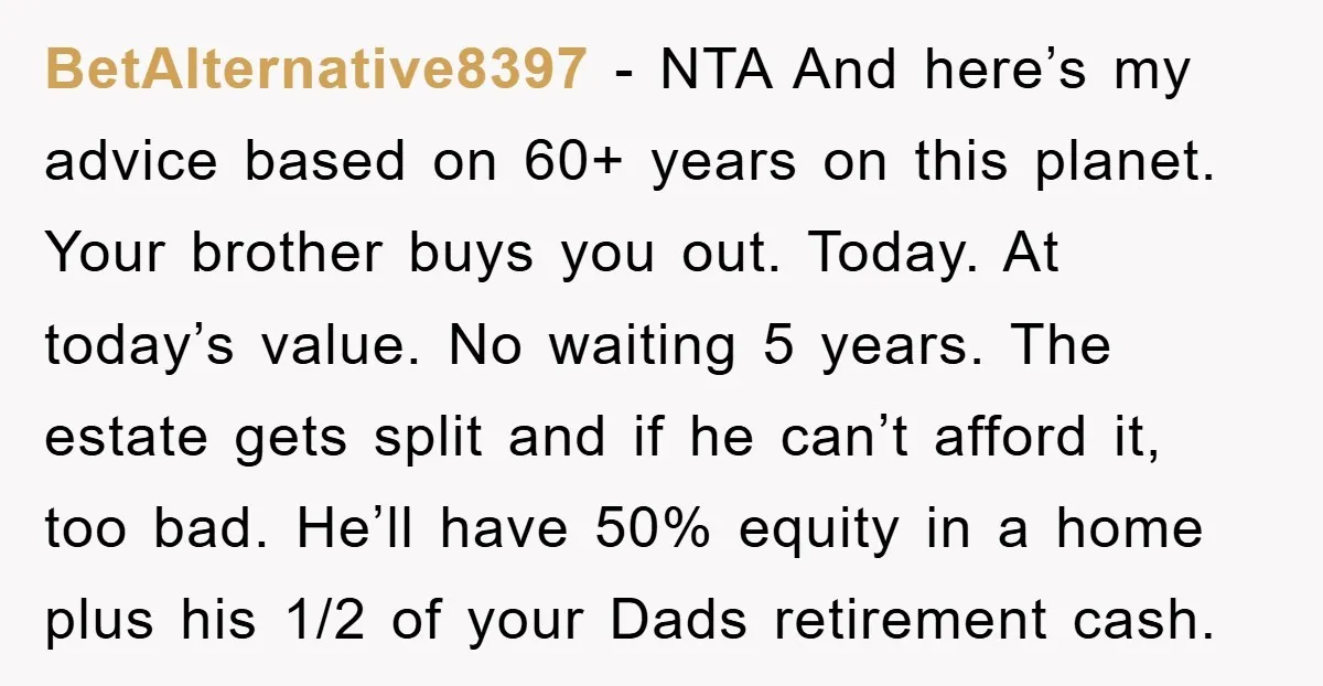 BetAlternative8397 − NTA And here’s my advice based on 60+ years on this planet. Your brother buys you out. Today. At today’s value. No waiting 5 years. The estate gets...