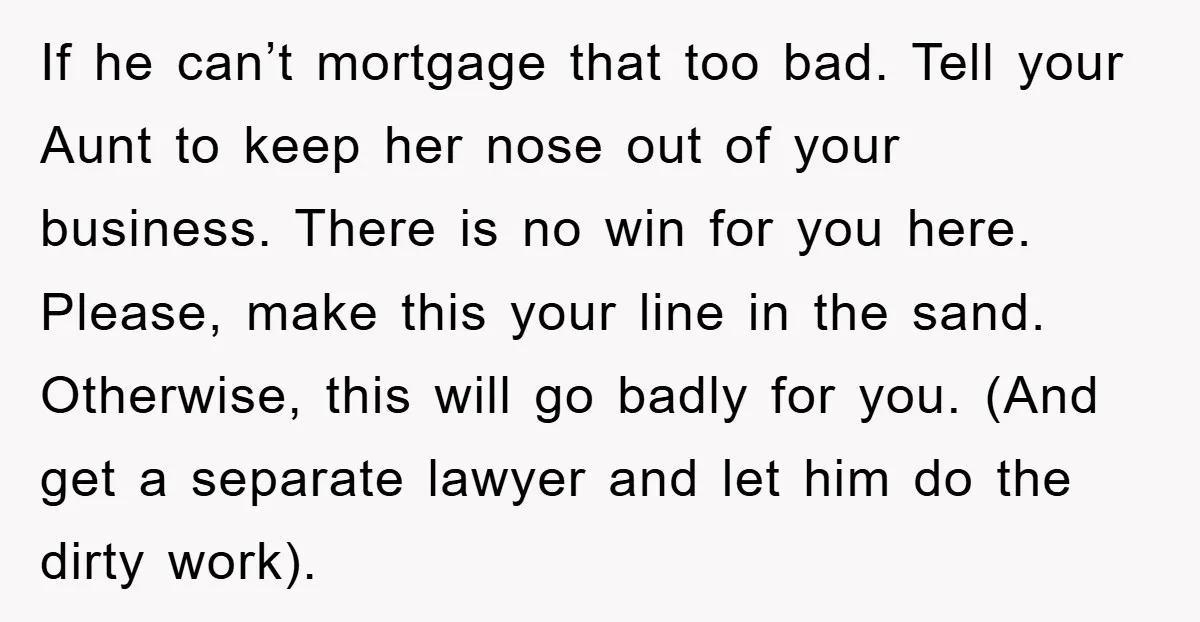 If he can’t mortgage that too bad. Tell your Aunt to keep her nose out of your business. There is no win for you here. Please, make this your line...