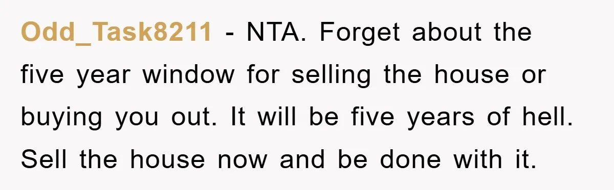 Odd_Task8211 − NTA. Forget about the five year window for selling the house or buying you out. It will be five years of hell. Sell the house now and be...