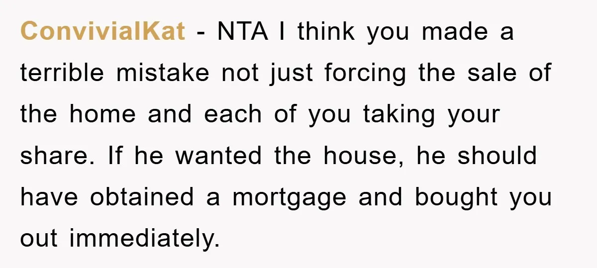 ConvivialKat − NTA I think you made a terrible mistake not just forcing the sale of the home and each of you taking your share. If he wanted the house,...